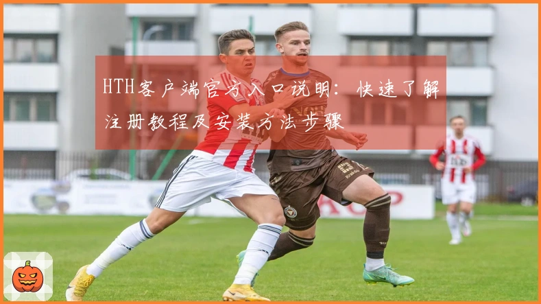 HTH客户端官方入口说明：快速了解注册教程及安装方法步骤