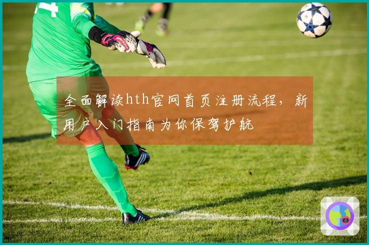 全面解读hth官网首页注册流程，新用户入门指南为你保驾护航