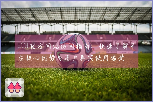 HTH官方网站访问指南：快速了解平台核心优势与用户真实使用感受