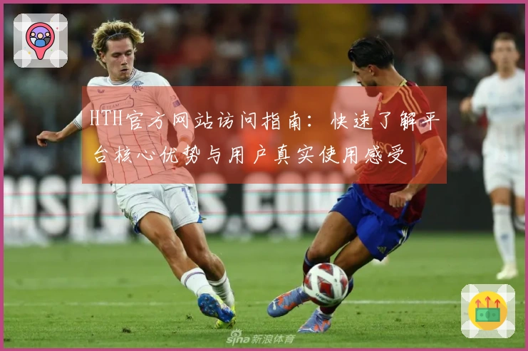 HTH官方网站访问指南:快速了解平台核心优势与用户真实使用感受