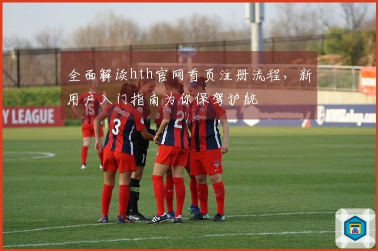 全面解读hth官网首页注册流程,新用户入门指南为你保驾护航